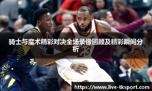 骑士与魔术精彩对决全场录像回顾及精彩瞬间分析